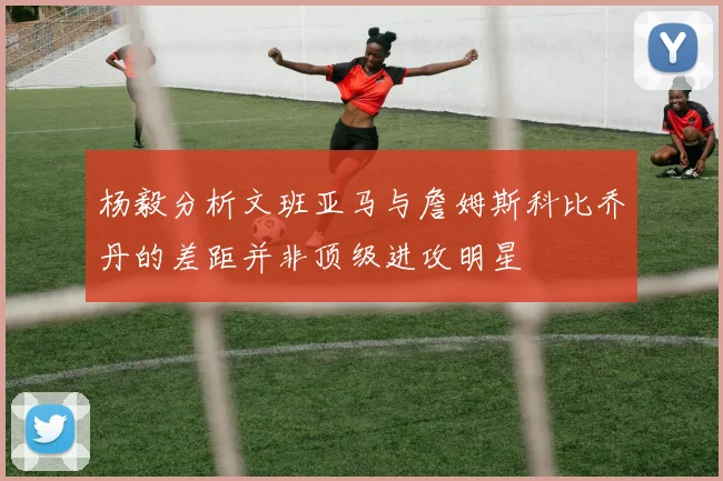 杨毅分析文班亚马与詹姆斯科比乔丹的差距并非顶级进攻明星
