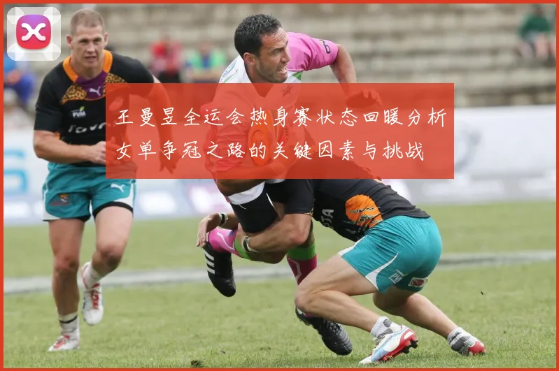 王曼昱全运会热身赛状态回暖分析女单争冠之路的关键因素与挑战