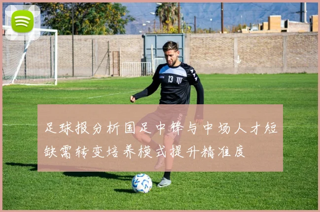 足球报分析国足中锋与中场人才短缺需转变培养模式提升精准度