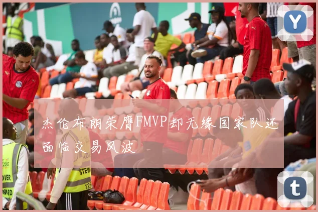 杰伦布朗荣膺FMVP却无缘国家队还面临交易风波