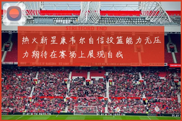 热火新星康韦尔自信投篮能力无压力期待在赛场上展现自我