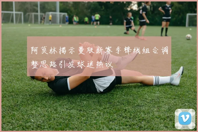 阿莫林揭示曼联新赛季锋线组合调整思路引发球迷热议
