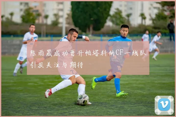 陈雨晟成功晋升帕塔科纳CF一线队引发关注与期待