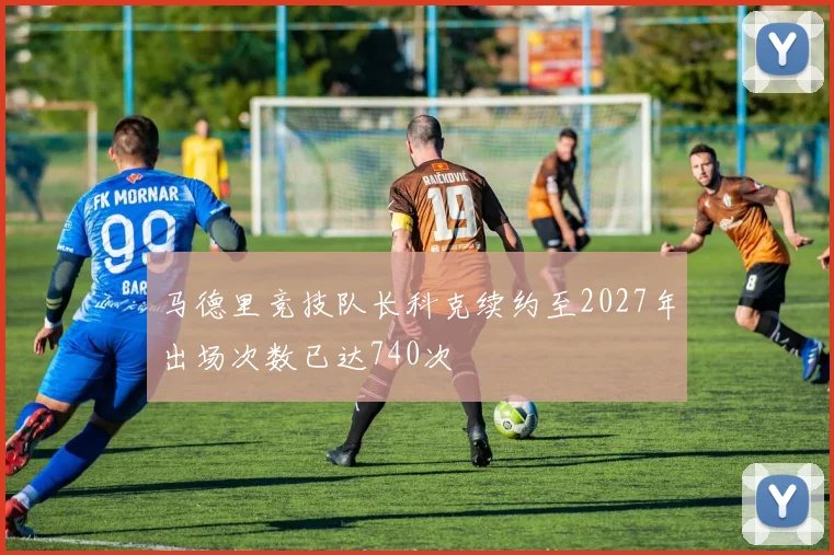 马德里竞技队长科克续约至2027年出场次数已达740次