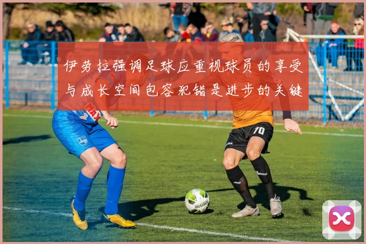 伊劳拉强调足球应重视球员的享受与成长空间包容犯错是进步的关键