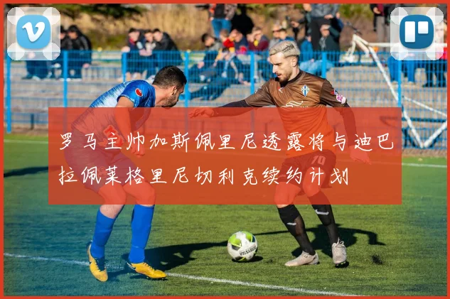 罗马主帅加斯佩里尼透露将与迪巴拉佩莱格里尼切利克续约计划