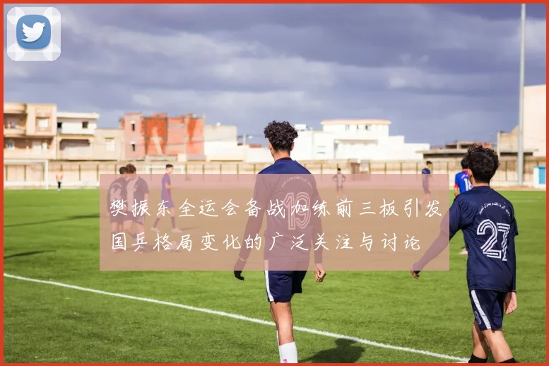 樊振东全运会备战加练前三板引发国乒格局变化的广泛关注与讨论