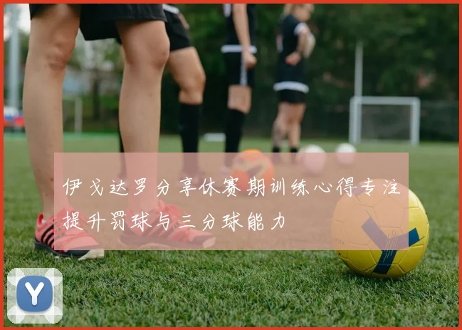 伊戈达罗分享休赛期训练心得专注提升罚球与三分球能力