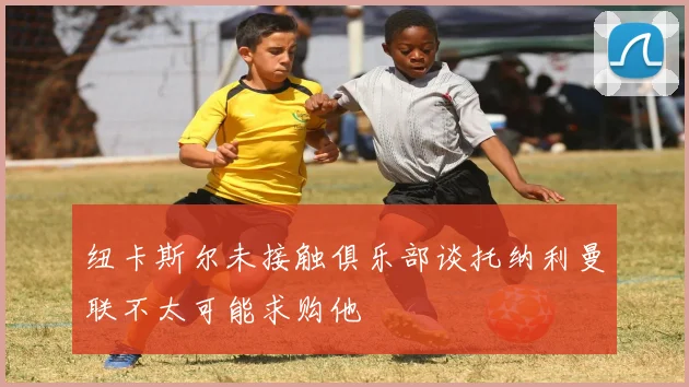 纽卡斯尔未接触俱乐部谈托纳利曼联不太可能求购他
