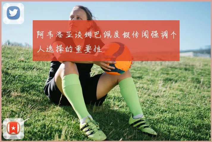 阿韦洛亚谈姆巴佩度假传闻强调个人选择的重要性