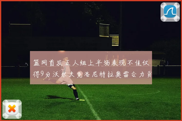 篮网首发五人组上半场表现不佳仅得9分沃尔夫克洛尼特拉奥雷合力贡献9分
