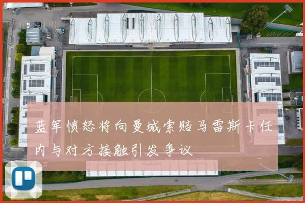 蓝军愤怒将向曼城索赔马雷斯卡任内与对方接触引发争议