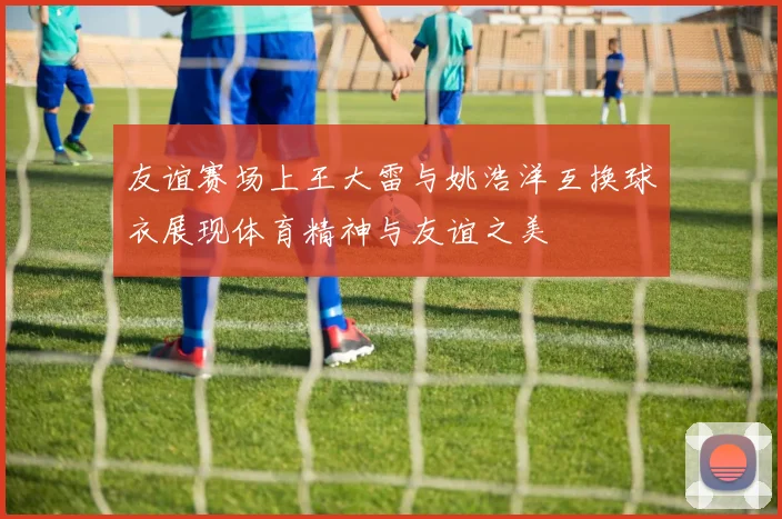 友谊赛场上王大雷与姚浩洋互换球衣展现体育精神与友谊之美