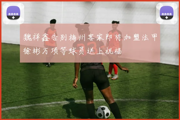 魏祥鑫告别梅州客家即将加盟法甲徐彬万项等球员送上祝福