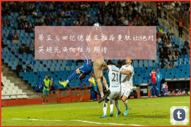 蒂亚戈回忆德赫亚推荐曼联让他对英超充满向往与期待