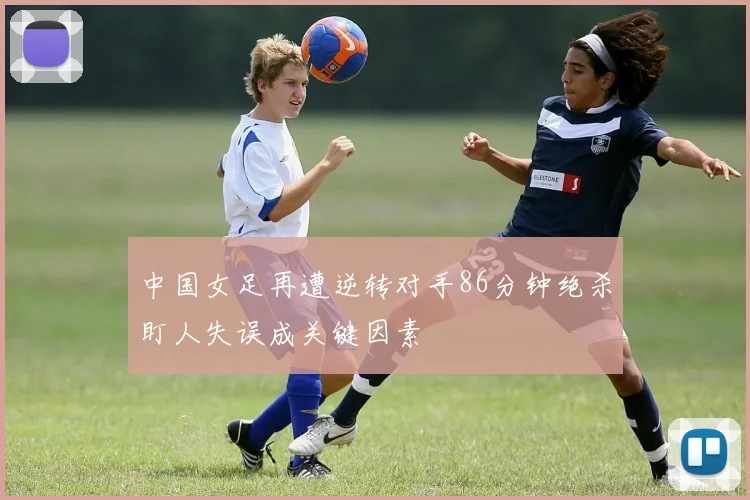 中国女足再遭逆转对手86分钟绝杀盯人失误成关键因素