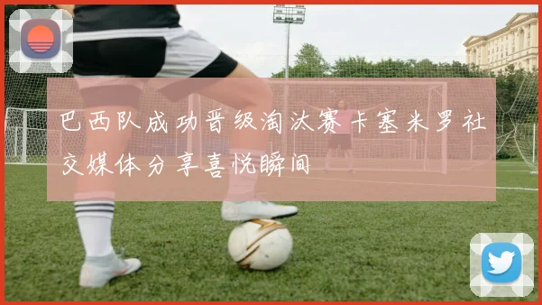 巴西队成功晋级淘汰赛卡塞米罗社交媒体分享喜悦瞬间