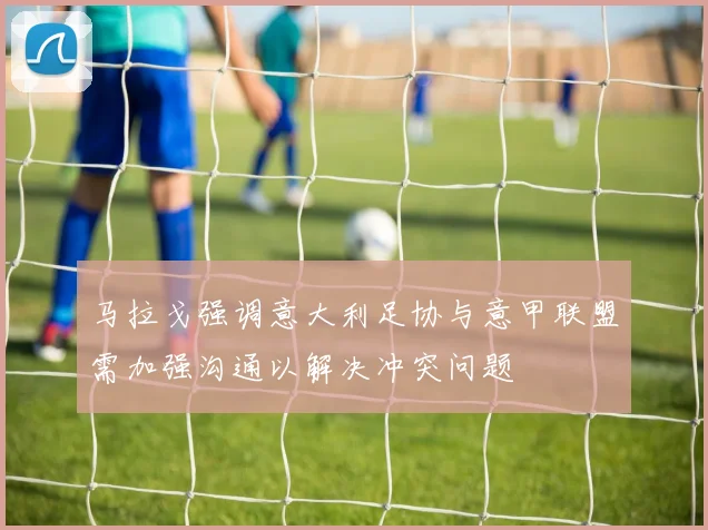 马拉戈强调意大利足协与意甲联盟需加强沟通以解决冲突问题