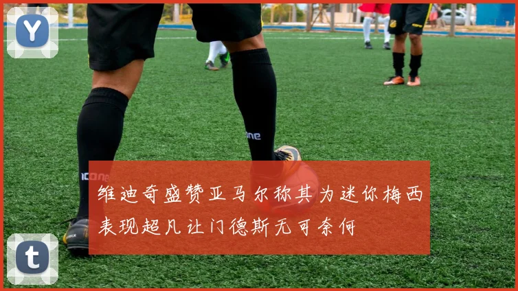 维迪奇盛赞亚马尔称其为迷你梅西表现超凡让门德斯无可奈何
