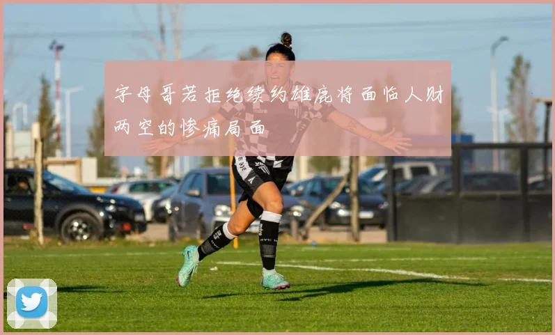 字母哥若拒绝续约雄鹿将面临人财两空的惨痛局面