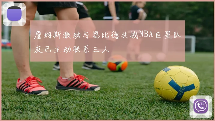 詹姆斯激动与恩比德共战NBA巨星队友已主动联系三人