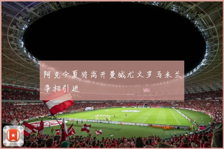 阿克今夏将离开曼城尤文罗马米兰争相引进