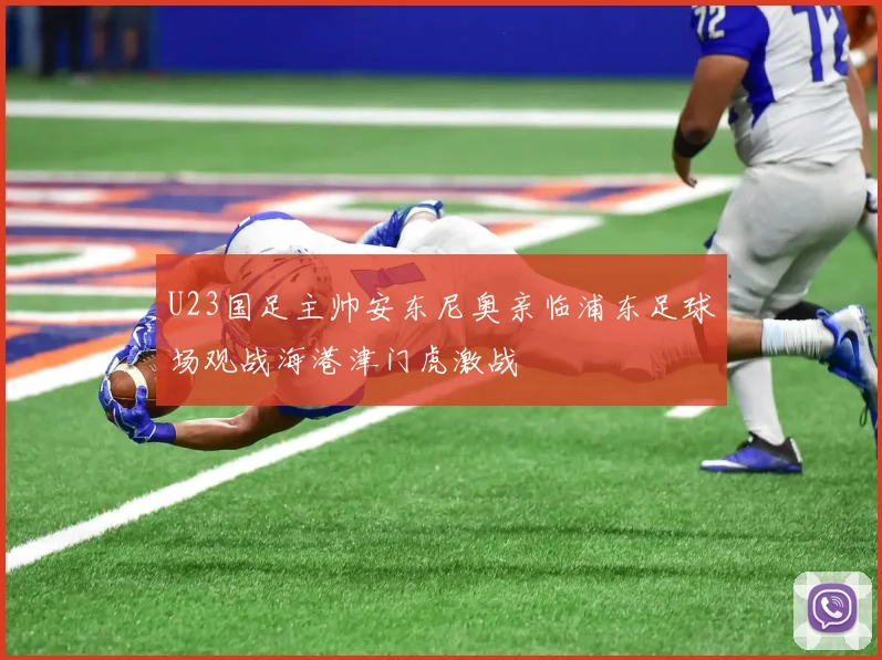 U23国足主帅安东尼奥亲临浦东足球场观战海港津门虎激战