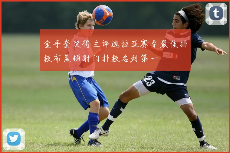 金手套奖得主评选拉亚赛季最佳扑救布莱顿射门扑救名列第一