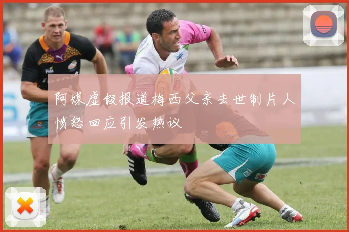阿媒虚假报道梅西父亲去世制片人愤怒回应引发热议
