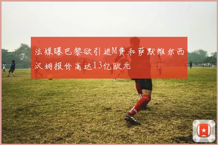 法媒曝巴黎欲引进M费和萨默维尔西汉姆报价高达13亿欧元